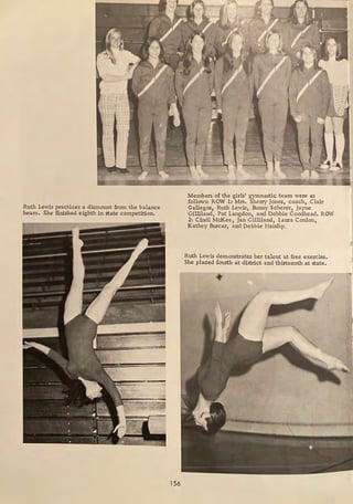 Ruth Lewis practices a dismount from the balance
beam. She finished eighth in state competition.
156
Members of the girls' gymnastic team were as
follows: ROW 1: Mrs. Sherry Jones, coach, Clair
Gallegos, Ruth Lewis, Bunny Scherer, Jayne
Gilliland, Pat Langdon, and Debbie Goodhead. ROW
2: Cindi McKee, Jan Gilliland, Laura Conlon,
Kathey Burcar, and Debbie Haislip.
Ruth Lewis demonstrates her talent at free exercise.
She placed fourth at district and thirteenth at state.
1
 