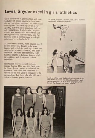 Lewis, Snyder excel in girls' athletics
Girls competed in gymnastics and bas-
ketball with other county high schools
during the winter season. No team rank
was figured for county play in girls'
spor ts, but two girls r eceived individ-
ual recognition. Ruth Lewis , sopho-
more, was successful at distr ict and
state gymnastic competition, and Pat
Snyder, also a sophomore, was high-
point scorer in basketball.
At the district meet, Ruth placed fourth
in free exercise, fourth in balance
beam, and eighth in vaulting. After re-
ceiving her district awards, she partic-
ipated in the state competition. Ruth
finished eighth in balance beam, ninth
in vaulting, and thirteenth in free
exercise.
Both teams were coached by Mrs.
Sherry Jones. This was the first year
for Mrs. Jones to coach and teach at
Jefferson. She does not consider in-
volvement in this year's program to be
outstanding, but the girls who did par-
ticipate showed great interest.
Pat Bisant, Darlyne Kirschke, and Arlyne Kirschke
practice for a basketball game.
E +
Members of the girls' basketball team were as fol-
lows: ROW 1: Arlyne Kirschke, Karen Kirk, and
Darlyne Kirschke, ROW 2: Marilyn Jaryno, Pat
Snyder, Pat Bisant, and Nancy Blevins.
 