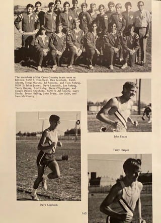 The members of the Cross Country team were as
follows: ROW 1: Don Keir, Dan Leschnik, Keith
Alcott, Doug Marino, Ed Romero, and Tom Rohrig.
ROW 2: Brian James, Dave Leschnik, Les Rohrig,
Terry Harper, Rod Kirby, Steve Clippinger, and
Coach Dennis Shepherd. ROW 3: Art Mowry, Larry
Shade, Bruce Helbig, John Evans, Jim Gale, and
Sam McKinstry .
Dave Leschnik
160
John Evans
Terry Harper
 