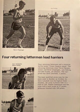 Les Rohrig
IT
Steve Clippinger
Four returning lettermen lead harriers
Sam McKinstry
Bruce Helbig
161
Four returning lettermen and a surprise
led the Saints' Cross Country squad. The
returning lettermen were Terry Harper,
junior; and Steve Clippinger, Les Rohrig,
and John Evans, all seniors. The sur-
prise was Dave Leschnik, a junior.
The team qualified seven men for the
state meet in Boulder on October 24.
Dave Leschnik was the highest Saint
finisher. He came in thirty-fifth in a
field of 120. Pueblo Centennial won the
meet with a total score of 37 points.
Jefferson finished with 318 points.
 