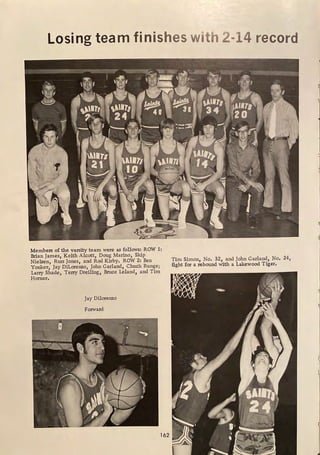 Losing team finishes with 2-14 record
. _-'.'.'r,:- -----,-,- --. ...• . _ , . . _ ._.._ .
,, , I , - • , ~ · =•.';i~t~•
·._...-
t , ~
;
'11~-flllt' ~: (All
1J'Jr24'' 1: 2
f t I  .· •  .
'
'
.-,,'
."T • }" . ' . • .t
' ,. .-.
. -~- .., .
• # >' • . . - ·--
Members of the varsity team were as follows: ROW 1:
Brian James, Keith Alcott, Doug Marino, Skip
Nielsen, Russ Jones, and Rod Kirby. ROW 2: Ben
Yonker, Jay Dilorenzo, John Garland, Chuck Runge;
Larry Shade, Terry Dreiling, Bruce Leland, and Tim
Horner,
Jay Dilorenzo
Forward
162
Tim Simon, No. 321 and John Garland, No. 24,
fight for a rebound with a Lakewood Tiger.
 