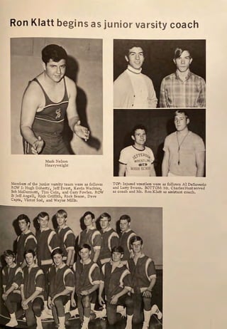 Ron Klatt begins as junior varsity coach
Mark Nelson
Heavyweight
Members of the junior varsity team were as follows:
ROW 1: Hugh Doherty, Jeff Ewert, Kevin Wachter,
Bob McDermott, Tim Cain, and Gary Fowler. ROW
2: Jeff Angell, Rick Griffith, Rick Beane, Dave
Capra, Victor Sod, and Wayne Mills.
I
TOP: Injured wrestlers were as follows: Al DeSaverio
and Larry Swann. BOTTOM: Mr. Charles Hunt served
as coach and Mr. Ron Klatt as assistant coach.
 