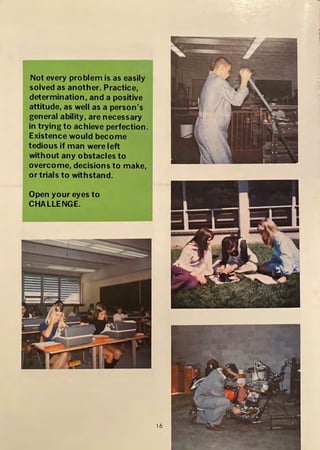 Not every problem is as easily
solved as another. Practice,
determination, and a positive
attitude, as well as a person's
general ability, are necessary
in trying to achieve perfection.
Existence would become
tedious if man were left
without any obstacles to
overcome, decisions to make,
or trials to withstand.
Open your eyes to
CHALLENGE.
16
 