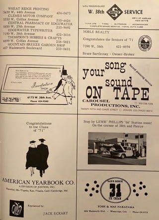 WHEAT RIDGE PRINTING
5430 W. 44th Avenue 424-0473
CLEMES MOTOR COMPANY
5550 W. Colfax Avenue 233-4626
CENTRAL PHARMACY OF EDGEWATER
5850 W. 25th Avenue 233-9692
EDGEWATER TYPEWRITER
7190 W. 38th Avenue 422 -3416
THOMPSON'S HOBBIES & CRAFTS
6699 W. Colfax Avenue 238-5821
MOUNTAIN BREEZE GARDEN SHOP
407 Wadsworth Boulevard 233-0431
Dur Bride-to-be
Your WEDDING INVITATIONS receive our per-
sonal attention. Your order is NOT sent out of
town and we are here to offer you QUALITY &
PROMPT service at a price for every budget,
6 Days a week
P
.S
. Wo hlvt N$s..:-
Maldln- Brldo -
PINI' PIM~ - .YPS Phone 424-9340
Congratulations
to tne Class
of "71"
AMERICAN YEARBOOK CO.
A DIVISION OF JOSTENS, INC.
Hannibal, Mo./Topcka, Kan./Visalia, Calif./Cambridge, Md.
Represented by:
JACK ECKART
TUNE UPS - TIRES - B A TT ER IES - A CC ES!SO R IES
COMPLET E BRAK E SERV l~E - TOTA L A UT O CARE
NOBLE REALTY
Congratulates the Seniors of '71
7390 W. 38th 421-4694
Bruce Bartlemay - Owner-Broker
song ~"0,,
your ""-...,.
S_O_Ulld "-.,.,o,
ON TA-PE
CAROUSEL o 3031230. 1229
PRODUCTIONS. INC.
TWENTY FIFTH AND CHASE STREi:T O DENVER. COLORADO 80214
Stop by LEWIS' PHILLIPS '66' Station soon!
On the corner of 38th and Pierce
•
•
••
••
•
•
• ••
•••
YOSH &. MAS NAKAYAMA
3852 Wadaworth Blvd. • Wheatrid11e, Colo • Phone 424-977 6
 