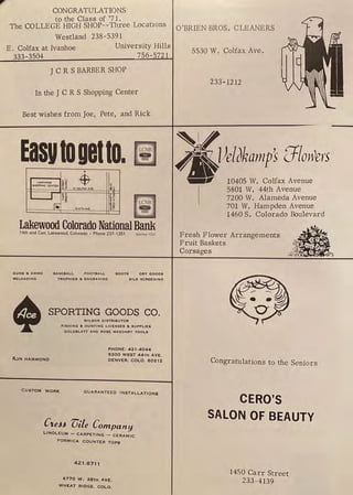CONGR_
ATULATIONS
to the Class of '71.
The COLLEGE HIGH SHOP--Three Locations O'BRIEN BROS. CLEANERS
Westland 238-5391
E. Colfax at Ivanhoe
333-3504
University Hills
756-5721
JC RS BARBER SHOP
In the J C R S Shopping Center
Best wishes from Joe, Pete, and Rick
Easutoaetto.
•
lo, WMTI-4A-.e_ h
Lakewood Colorado NationalBank
14th and Carr, Lakewood, Colorado • Phone 237-1351 Member FDIC
GUNS a AMMO BASEBALL FOOTBALL BOOTS ORY GOODS
RELOADING
•
TROPHIES a, ENGRAVING SILK SCREENING
SPORTING GOODS CO.
WILSON DISTRIBUTOR
FISHING a, HUNTING LICENSES 8i SUPPLIES
GOLDBLATT AND ROSE MASONRY TOOLS
RuN HAMMOND
PHONE, 421-4044
5300 WEST 44TH AVE.
DENVER, COLO. 80212
CUSTOM WORK
GUARANTEED INSTALLATIONS
CteH vile Company
LINOLEUM - CARPETING - CERAMIC
FORMICA COUNTER TOPS
421 -8711
6770 W. 38TH AVE.
WH!i:AT RID!iE , COLO .
5530 W. Colfax Ave.
233-1212
'-l/ 'Ll
4"lJeliJkampS o I oWers
...,,..,., 10405 W. Colfax Avenue
I
5801 W. 44th Avenue
7200 W. Alameda Avenue
701 W. Hampden Avenue
1460 S. Colorado &mlevard
Fresh Flower Arrangements
Fruit Baskets
Corsages
Congratulations to the Seniors
CERO'S
SALON OF BEAUTY
1450 Carr Street
233-4139
 