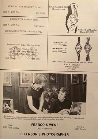 RIDGE VALLEY POULTRY FARM
5650 W. 29th Ave.
233-0836
EDGEWATER BARBER SHOP
5214 W. 25th Ave.
Edgewater
CONGRATULATIONS -- Class of '71.
Retreaders of Super Racing Slicks
)"
tE£APPINC SERVIGE
915, W. ,38tj Avenue
eat Ridg¢, C~lor.ili~ )
....../ '. ),
Hank Stit(
s .,,.. "-' 421 -2063
EDGEWATER DRUG
(Prescriptions)
lady Petite "G" - 23
Jewels. 2 Diamonds.
$60.00
lady Petite "J" - 23
Jewels. 6 Diamonds.
Faceted Crystal.
$110.00
West 25th at Sheridan
Phone 237-8828
When you know what makes a watch tick, you'll give a Bulova.
RYAN JEWELRY
Lakeside Center
477-3123
iin Kopischke, business manager, and Mrs, Marge Brown of Francois are seen discussing an appointment.
ranco1s takes all senior pictures and photographs of various student activities.
East
zo33 East Colfax
FRANCOIS WEST
19-60 Wadsworth
JEFFERSON'S PHOTOGRAPHER
Aurora
1390 Peoria
 