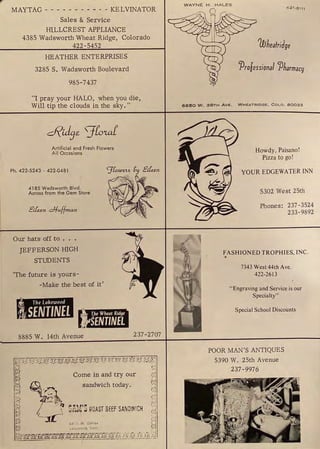 MAYTAG - - - - - - - - - - - KELVINATOR
Sales & Service
HILLCREST APPLIANCE
4385 Wadsworth Wheat Ridge, Colorado
422-5452
HEATHER ENTERPRISES
3285 S. Wadsworth Boulevard
985-7437
"I pray your HALO, when you die,
Will tip the clouds in the sky."
Artificial and Fresh Flowers
All Occasions
Ph. 422-5243 - 422-0481 "J[owe.H_Cy Elfu.n
4185 Wadsworth Blvd.
Across from the Gem Store
Eifu.n c:1/-uf{man
Our hats off to . . .
JEFFERSON HIGH
STUDENTS
'The future is yours-
-Make the best of it'
nMna1
8885 W. 14th Avenue 237-2707
WAYNE H . HALES
4 2 1-6 111
1iflieatridge
'Proiessional cpharmacy
6650 W . 38TH AVE. WHEATRIDGE. COLO. 80033
Howdy, Paisano!
Pizza to go!
YOUR EDGEWATER INN
5302 West 25th
Phones: 237-3524
233-9892
FASHIONED TROPHIES, INC.
7343 West44thAve.
422-2613
"Engraving and Service is our
Specialty"
Special School Discounts
POOR MAN'S ANTIQUES
5390 W. 25th Avenue
237-9976
 