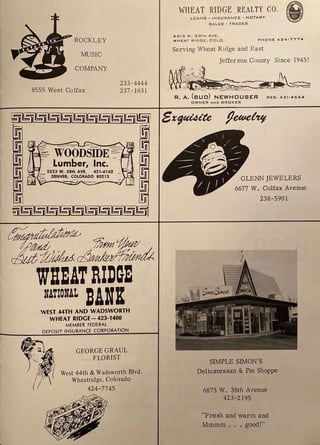 , ROCKLEY
MUSIC
COMPANY
8555 West Colfax
233-4444
237- 163 1
WHEATIIDGE
NATIONAL DAHK
WEST 44TH AND WADSWORTH
WHEAT RIDGE - 423-1400
MEMBER FEDERAL
DEPOSIT INSURANCE CORPORATION
GEORGE GRAUL
.. . FLORIST
West 44th & Wadsworth Blvd.
Wheatridge, Colorado
424-7745
WHEAT RIDGE REALTY CO.
LOANS• INSURANCE - N O TA R Y
SALES • TRADES
i
6615 W. 38TH AVE.
WHEAT RIDGE, COLD . P H ONE 4 2 4 -7774
Serving Wheat Ridge and East
Jefferson County Since 1945!
~
~i
.,.,.t ,, ''
' • , ,,..,.,, }'I
~1-'. v. :~
' ' ' , . .-~- '
R. A. (sue) REs. 421-4554
OWNER A ND BRO K ER
GLENN JEWELERS
6677 W. Colfax Avenue
238-5901
SIMPLE SIMON'S
Delicatessan & Pie Shoppe
6875 W. 38th Avenue
423-2195
"Fresh and warm and
Mmmm ... good!"
 