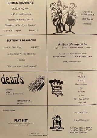 O'BRIEN BROTHERS
CLEANERS, INC.
5290 W. 38th Avenue
Denver, Colorado 80212
"Distinctive Wardrobe Service"
Merle R. Taylor 424- 0727
BETTIJOY'S BEAUTOPIA
5335 W. 38th Ave. 421-1017
In the Ridge Valley Shopping
Center
"We know what½ inch means!"
FLOWERS
PLANTS
GIFTS
INTERIOR DECORATIONS
PHONE 421-8564
5830 W . 38TH AVE.
DENVER, COLO. 80212
421-2800
PANT CITY
METROPOLITAN DENVER ' S GREATEST
PANT FACTORY OUTLET
15901 W. 38TH AVE.
WHEATRIOGE, COLO. 802l2
LAKESIDE
BARBERSHOP
5801 West 44
Basement
Styling • Tinting • Permanent Waving • Cutting
Across From Lakeside Shopping Center
PHONE 424-4409 5760 W. 44th AVENUE
Irene, Rosal and Sherry
( ( (
rd
I I I f..
I/ USA .,,
DltY CLEANING
The
World's
BEST
Hamburgers
the
Family
thing
6111 W. Colfax
233-0348
DISCOUNT for
School Uniforms'
5390 W. 38th at Benton
7690 W. 38th at Yukon
64th and Sheridan
 
