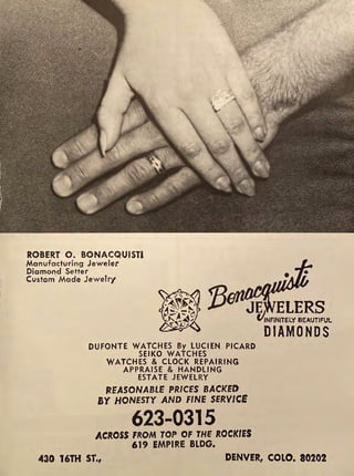 ROBERT 0. BONACQUISTI
Manufacturing Jeweler
Diamond Setter
Custom·Made Jewelry
JE ELERS
C/iNFINITELY BEAUTIFUL
DUFONTE WATCHES By LUCIEN PICARD
SEIKO WATCHES
WATCHES & CLOCK REPAIRING
APPRAISE & HANDLING
ESTATE JEWELRY
REASONABlE PRICES BACKED
BY HONESTY AND FINE SERVICE
623-0315
ACROSS FROM TOP OF THE ROCKIES
619 EMPIRE BLDG.
DIAMONDS
430 16TH ST., DENVER, COLO. 80202
 