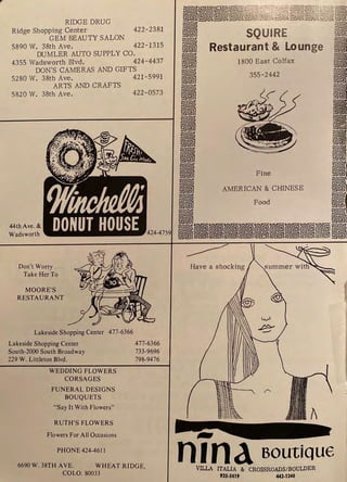 RIDGE DRUG
Ridge Shopping Center 422-2381
GEM BEAUTY SALON
5890 W. 38th Ave. 422-1315
DUMLER AUTO SUPPLY CO.
4355 Wadsworth Blvd. 424-4437
DON'S CAMERAS AND GIFTS
5280 W. 38th Ave. 421-5991
ARTS AND CRAFTS
5820 W. 38th Ave. 422-0573
44th Ave. &
Wadsworth
Don't Worry .. .
Take Her To
MOORE'S
RESTAURANT
Lakeside Shopping Center 477-6366
Lakeside Shopping Center 477-6366
South-2000 South Broadway 733-9696
229 W. Littleton Blvd. 798-9476
WEDDING FLOWERS
CORSAGES
FUNERAL DESIGNS
BOUQUETS
"Say It With Flowers"
RUTH'S FLOWERS
Flowers For All Occasions
PHONE424-461 l
6690W. 38TH AVE. WHEAT RIDGE,
COLO. 80033
..
nIna Boutique
VILLA ITALIA &· CROSSROADS/BOULDER
935-SlJ19 443.1340
 