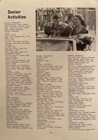 Senior
Activities
ADAMO ROSEMARY
Advanc;d Girls' Choir, Concert
Choir Orchestra, Forensic League,
Band,' Human Relations, Talent
Show Boulder Band Days.
AGNEW' MICHAEL
Track.
ALLEN, MARK
Latin Club, Thespian Club, "The
Birds, " Golf.
ALLEN, PAM
Pep Club, Red Cross, Pre-Med,
Orchestra, Honor Roll, All-State
Orchestra.
ALTHEN, SUE
Pep Club, DECA, Honor Roll.
ANDERSON, LISA
FTA, Intramurals, Honor Roll.
ANDERSON, TERRY
Ski Club, DECA, Concert Choir,
Band, Football.
ANGELL, TERRY
DECA, Ski Club, Baseball, Intra -
murals, Basketball, Honor Roll.
BACA, MARK
Concert Choir, Race Relations,
Band Talent Show, "The Birds,"
Cros; Country, Wrestling, Weight-
lifting.
BALDWIN, DEBBIE
National Honor Society, Pep Club,
Drill Team, Student Congress,
Forensic League, Concert Choir,
GAL Spanish Club, "Li'l Abner,"
"Finian's Rainbow, " Junior Escort,
Girls' State, Honor Roll, Academic
Achievement, Sr. Class Secretary.
BAMFORD, SUSAN
Pep Club, French Club, FBLA,
Forensic League, GAL, National
Honor Society, Honor Roll.
BARFIELD, GEORGANA
Pep Club, GAL, Les Amies, Honor
Roll.
BARR, DANIELLE
FHA, lntramurals.
BASTA, KARIA LEE
Pep Club, Spanish Club, Orchestra,
Les Amies, Forensic League, Red
Cross, Talent Show, Honor Roll.
BEAN, KATHY
Pep Club, Drill Team, Spanish
Club, Safety Club, National Honor
Society, Human Relations Club,
Junior Escort, "Kiss Me Kate,"
Exchange Student, Honor Roll,
Academic Achievement, Band.
BEAVERS, RICHARD
"The Birds. "
BERGLIN, BOB
National Honor Society, Spanish
Club, Lettermen's Club, Intra-
murals, Basketball, Football, Cross
Country, Ho_
Q_or Roll.
BEVERLY, BILL
Basketball.
BEVERLY, JOHN
Band.
BISANT, PATRICIA
National Honor Society, GAL, Pep
Club, FTA, Les Amies, Red Cross,
"Miracle Worker, " Intramurals,
Honor Roll.
BONGER, CHERI
DECA, Honor Roll.
BRADBURY, DAN
Thespian Club, "Miracle Worker,"
"Bus Stop," "Kiss Me Kate," "The
Birds," "Finian's Rainbow," Stage
Crew.
BRADBURY, DEBRA
Pep Club, GAL, National Honor
Society, Latin Club, Honor Roll.
BRADBURY, NANCI
Pep Club, Drill Team, Concert
Choir, Advanced Girls' Choir, Ski
Club, GAL, Les Amies, "Kiss Me
Kate," "Finian's Rainbow, Intra-
murals, Honor Roll.
BRUGGEMAN, ELAINE
Pep Club, FBLA, GAL, Gymnastics,
Gym Show, Honor Roll.
BRUSE, CAROLYN
Pep Club, FBLA, GAL, Honor Roll.
BUBECK, MARCIA
Pep Club, Drill Team, Porn-porn,
Student Congress, Les Amies,
Spanish Club, GAL, Exchange Club,
Safety Club, Red Cross, Intramurals.
BUCKLEY, DARLENE
FHA, DECA, Gymnastics, Junior
Achievement.
BURKHOLTER, KATHY
Warriorette.
BURNETT, TOM
Track, Cross Country, Scholastic
Art Award.
184
BURRIS, BARBARA
GAL Pep Club, Mascot, Exchange
Club, Senator, Senior Class Vice
President, Les Amies, FTA, Intra-
murals, Joslin's Junior Club.
BU ZICK, KATHY
Pep Club, Student Congress, Student
Body Secretary, National Honor .
Society, GAL, Spanish Club, Drill
Team, Intramurals, Honor Roll,
Academic Achievement, Girls'
State Nomination.
BYARS, BARBARA
Pep Club, Concert Choir, Advanced
Girls' Choir, Fifteen, Honor Roll.
CALDWELL, GARY
Barbell Club, Honor Roll.
CALOMINO, MIKE .
DECA, Concert Choir, Boys' Noise,
Ski Club, Gymnastics, lntramurals,
Industrial Arts Fair.
CARROLL, CLAUDIA
Pep Club, FBLA, Honor Roll, Stage
Band.
CHASE, TIM .
Concert,Choir, "Bus Stop, " Ski
Club, Ski Instructor, "Kiss Me
Kate, " "The Birds."
CHIAPPONE, DEBRA
Pep Club, DECA, Safety Club.
CLARK, CATHERINE
FBLA.
CLIPPINGER, STEVE
Lettermen's Club, Student Congress,
Student Body Treasurer, Band,.
Exchange Club, Ski Club, "Kiss Me
Kate, " Cross Country, Track, Base-
ball, Intramurals, Basketball, Honor
Roll.
CONDREAY, CINDI
Advanced Girls' Choir, Concert
Choir, Exchange Club.
CONE, LINDA
Pre-Med, Red Cross, Spanish Club,
 