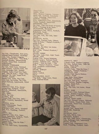 Pep Club, Cheerleader, Porn-porn,
National Honor Society, Exchange
Club GAL, Student Congress,
Senator Talent Show, "The Birds,"
' .
Snowball Royalty Homecoming
Royalty, Honor Roll, Academic
Achievement.
LEONARD, STEPHANIE
Pep Club, Drill Team, Nati?nal .
Honor Society, Concert Chou-, Ski
Club Exchange Club, Student
coniress Junior Class Vice Presi-
dent, "Kiss Me Kate," Triple Trio,
Ensemble '70, GAL, Honor Roll.
LESSING, LUANN
Spanish Club, Junta, Pep Club,
Latin Club, Les Amies, Ski Club,
School Musicals, Intramurals, Honor
Roll.
LILEY, JIM
Lettermen's Club, FCA, Home-
coming King, Football, Track,
Baseball, Basketball, Intramurals,
Honor Roll.
LIRA, DEBBY
DECA, Pep Club.
LITTRELL, BOB
Concert Choir, Gun Club, Intra-
rnurals, Football, Basketball, Honor
Roll.
lONARDo RITA
Junior Achievement Track.
LOPEZ, DOMINIC '
fttermen's Club, DECA, Saintinel
T
taff, FCA, Wrestling, Football,
rack.
LORENZ, BILL
Lettermen's Club FCA Intra-
Ill ' ,
W
~als, Basketball, Football, Track
eightlifting, Honor Roll.
MADRoN, JOHN
~ert Choir, "Kiss Me Kate."
p Go, JULIE
ep Club, Drill Team, Gymnastics,
Honor Roll.
MANN, JOHN
FBLA, Student Congress, Science-
Math Club, Football, Basketball,
Track, Wrestling, Honor Roll.
MARVEL, JAMES C.
FCA, Lettermen's Club, Intramurals,
Track, Football, Honor Roll.
MASAMORI, RON
Ski Club, "Life and Death of Sneaky
Fitch," "Taming of the Shrew. 11
MCALLISTER, RICHARD
Lettermen's Club, DECA, Football,
Basketball, Track.
MCCLOSKEY, CECE
Pep Club, GAL, Ski Club, Intra -
murals.
MCGRATH, PATTI
Pep Club, Concert Choir, Fifteen,
"Kiss Me Kate," "Finian's Rainbow,"
Honor Roll.
MCKAY, PAT
Pep Club, Pre-Med, Les Amies.
MEDINA, BOB
Boys' Choir, "Finian's Rainbow,•"
Ski Club.
MILLER, DEBBIE
Pep Club, Latin Club, Girls' Track.
MILLER, JANE
Russian Club, Human Relations,
Forensic League, National Honor
Society, Thespian Club, "Miracle
Worker, " "Kiss Me ~ate," "The
Birds " "Finian's Rainbow," Honor
Roll' Academic Achievement,
'
Girls' State.
MILLER, SHIRLEY
Honor Roll.
MILLS, CAROL
DECA.
MITCHELTREE, SCOT
"The Birds, 11
Stage Crew, Honor
Roll, Outward Bound.
187
MOFFATT, BERT
Concert Choir, Student Congress,
Ski Club, Barbell Club, "Kiss Me
Kate, " Honor Roll.
MOHR, CHUCK
Concert Choir, "Kiss Me Kate,"
Madrigals, "Finian's Rainbow. "
MORRISON, SAM
Spanish Class Trip to Mexico.
MOWRY, STAN
Stage Band, Drum Major.
MUENDER, VALINDA
Pep Club, Porn-porn, National
Honor Society, Student Congress,
Senator, Honor Roll.
MYERS, JUDY
FTA, Pep Club, Les Amies, Honor
Roll.
NANCE, JOHN
Lettermen's Club, National Honor
Society, Student Congress, Intra-
murals, Track, Football, Wrestling,
Honor Roll.
NELSON, MARY ANNE
Pep Club, Forensic League, National
Honor Society, French Club, GAL,
Intramurals, Honor Roll, Academic
Achievement.
NELSON, MIKE
Spanish Club, Honor Roll.
NEWROHR, SHARON
DECA.
NICHOLAS, JUDY
Pep Club, DECA, GAL.
NICKOLEY, RONDA
Pep Club, Drill Team, Cheerleader,
GAL, Ex~hange Club, Intramurals.
NITTA, WAYNE
Russian Club, Lettermen's Club,
Band, Wrestling, Football, Intra-
 