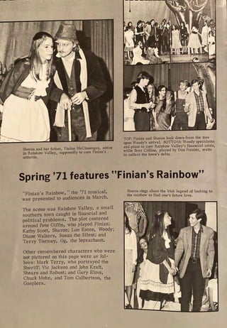 Sharon and her father, Finian McGlonergan, arrive
in Rainbow Valley, supposedly to cure Finian's
arthritis.
TOP: Finian and Sharon look down from the tree
upon Woody's arrival. BOTTOM: Woody speculates
and plans to cure Rainbow Valley's financial crisis,
while Buzz Collins, played by Don Frazier, waits
to collect the town's debts.
Spring '71 features "Finian's Rainbow"
"Finian's Rainbow," the '71 musical,
was presented to audiences in March.
The scene was Rainbow Valley, a small
southern town caught in financial and
political problems. The plot centered
around Pete Giffin, who played Finian;
Kathy Scott, Sharon; Lon Estes, Woody;
Diane Walters, Susan the Silent; and
Terry Tormey, Og, the leprachaun.
Other remembered characters who were
not pictured on this page were as fol-
lows: Mark Terry, who portrayed the
Sheriff; Vic Jackson and John Kraft,
Shears and Robust; and Gary Elms,
Chuck Mohr, and Tom Culbertson, the
Gosplers.
Sharon sings about the Irish legend of looking to
the rainbow to find one's future love.
 