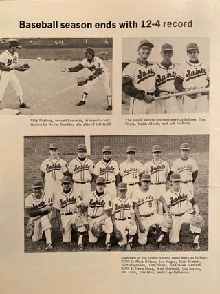 Baseball season ends with 12-4 record
Skip Nielson, second baseman, is tossed a ball
thrown by Kevin Stocker, who played left field.
The junior varsity pitchers were as follows: Don
White, Keith Alcott, and Jeff McBride.
Members of the junior varsity team were as follows:
ROW 1: Mark Nelson, Joe Nagle, Blair Everett,
Kurt Hagmann, Tom Scena, and Dave Madison.
ROW 2: Dean Kunz, Brad Bowland, Jim Barber,
Jim Lillo, Don Bray, and Gary Patterson.
 