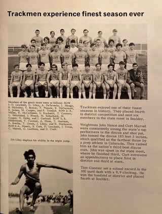 Trackmen experience finest season ever
Members of the grack team were as follows : ROW
1:D. Leschnik, D. Liley, A. DeSaverio, J. Mango,
B. Nickoley, S. Bomar, T. Pinnow, B. McDermott,
B. James, M. Cooper, and P. Tronick. ROW 2: R.
Miller, R. Mccallister, S. Kucharik, T. Coomer
G. Strickland, J. Nance, M. Schuchard, M. '
Cooper, D. Hahn, and J. Garland. ROW 3; R.
Hildebrand, T. Coomer, A. Elson, T. Harrison
G. Bowlin, T. Oman, J. Liley, and N. Morten;on.
ROW 4: A. Mowry, S. Gast, D. Leschnik, J. Evans,
C. Marvel, G. Laubhan, and D. Craft.
Jim Liley displays his ability in the triple jump.
't'rackrnen enjoyed one of their finest
seasons in history. They placed fourth
in district competition and sent six
members to the state meet in Boulder.
Weightrnen John Nance and Curt Marvel
were consistently among the state's top
performers in the discus and shot put.
John tossed the discus 183 feet 3 inches
which qualified as the farthest throw by'
a prep athlete in Colorado. This ranked
him as the nation's third best discus
man. John was upset in the state meet
where he finished third. Curt overca~e
an appendectomy to place first in
district and third at state.
Torn Coomer set a school record in the
100 yard dash with a 9. 9 clocking. He
won the hundred at district and placed
fourth at Boulder.
 