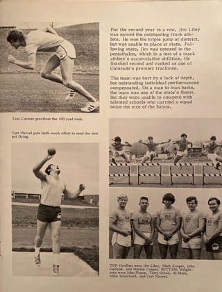 Tom Coomer practices the 100 yard dash.
Curt Marvel puts forth much effort to send the shot
put flying.
For the second year in a row, Jim Liley
was named the outstanding track ath-
lete. He won the triple jump at district,
but was unable to place at state. Fol-
lowing state, Jim was entered in the
pentathalon, which is a test of a track
athlete's accumulative abilities. He
finished second and ranked as one of
Colorado's premier trackmen.
The team was hurt by a lack of depth,
but outstanding individual performances
compensated. On a man to man basis,
the team was one of the state's finest.
But they were unable to compete with
talented schools who carried a squad
twice the size of the Saints.
'~ :A:
< I
... . ..
i'.~
'
TOP: Hurdlers were Jim Liley, Mark Cooper, John
Garland, and Marion Cooper. BOTTOM: Weight-
men were John Nance, Terry Oman, Al Elson
Mike Schuchard, and Curt Marvel. '
 