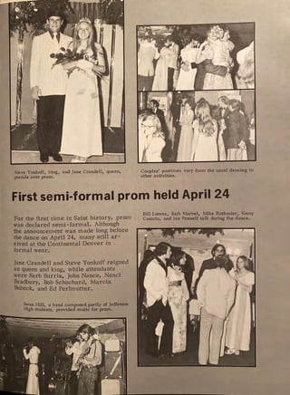 Steve Yonkoff, king, and Jane Crandell, queen,
preside over prom.
f
Couples' pastimes vary from the usual dancing to
other activities.
First semi-formal prom held April 24
For the first time in Saint history, prom
was declared semi -formal. Although
the announcement was made long before
the dance on April 24, many still ar-
rived at the Continental Denver in
formal wear.
Jane Crandell and Steve Yonkoff reigned
as queen and king, while attendants
were Barb Burris, John Nance, Nanci
Bradbury, Bob Schuchard, Marcia
Bubeck, and Ed Perlmutter.
S":"an Hill, a band composed partly of Jefferson
High students, provided music for prom.
Bill Lorenz, Barb Marvel, Mike Rothmier, Kerry
Cassuto, and Jan Pennell talk during the dance.
 