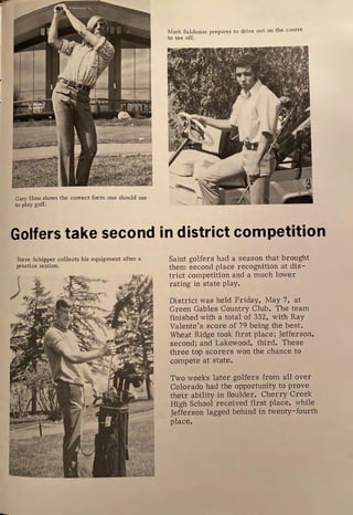 Gary Elms shows the correct form one should use
to play golf.
Mark Baldassar prepares to drive out on the course
to tee off.
Golfers take second in district competition
Steve Schipper collects his equipment after a
practice session.
Saint golfers had a season that brought
them second place recognition at dis-
trict competition and a much lower
rating in state play.
District was held Friday, May 7, at
Green Gables Country Club. The team
finished with a total of 332, with Ray
Valente's score of 79 being the best.
Wheat Ridge took first place; Jefferson,
second; and Lakewood, third. These
three top scorers won the chance to
compete at state.
Two weeks later golfers from all over
Colorado had the opportunity to prove
their ability in Boulder. Cherry Creek
High School received first place, while
Jefferson lagged behind in twenty-fourth
place.
 