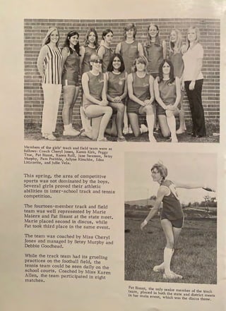 Members of the girls' track and field team were as
follows: Coach Cheryl Jones, Karen Kirk, Peggy
True, Pat Bisant, Karen Roll, Jane Swanson, Betsy
Murphy, Pam Prebble, Arlyne Kirschke, Edna
Litizzette, and Julie Vela.
This spring, the area of competitive
sports was not dominated by the boys.
Several girls proved their athletic
abilities in inter-school track and tennis
competition.
The fourteen-member track and field
team was well represented by Marie
Maiers and Pat Bisant at the state meet.
Marie placed second in discus, while
Pat took third place in the same event.
The team was coached by Miss Cheryl
Jones and managed by Betsy Murphy and
Debbie Goodhead.
While the track team had its grueling
practices on the football field, the
tennis team could be seen daily on the
school courts. Coached by Miss Karen
Allen, the team participated in eight
matches.
Pat Bisant, the only senior member of the track
~ea:, pla_ced in both the state and district meets
in er main event, which was the discus throw.
 