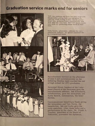 Graduation service marks end for seniors
TOP: Lisa Anderson and Karia Lee Basta laugh with
friends before pul"ting their caps and gowns on.
CENTER: While waiting to form into the proces-
sional line, graduates have a chance to talk with
each other for a last time. BOTTOM: Junior escorts
wait while 411 graduating seniors march to their
seats.
Kathy Buzick, salutatorian, addresses the com-
mencement audience. Her speech concerned life
in a computerized world.
Baccalaureate service on the afternoon
of June 6 and commencement on the
following Monday night marked the end
of high school for 1971 graduates.
Reverend Hiram Sanders of the Lake-
wood Church of the Nazarene gave the
baccalaureate address. Bob Schuchard,
valedictorian, gave the invocation; and
Kathy Buzick, salutatorian, the bene-
diction.
Commencement found Gary Route giving
the invocation; and Tom Parry, the
benediction. Bob and Kathy gave the
main speeches. After these talks and a
performance by the choir, Dr. Frank A.
Traylor, president of the Board of
Education, presented the diplomas.
 
