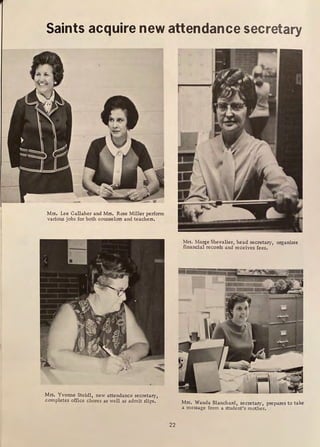 Saints acquire new attendance secretary
Mrs. Lee Gallaher and Mrs. Rose Miller perform
various jobs for both counselors and teachers.
Mrs. Yvonne Steidl, new attendance secretary,
completes office chores as well as admit slips.
22
Mrs. Marge Shevalier, head secretary, organizes
financial records and receives fees.
ii....._____ .
--=:.:.!ll '
IIDIIE
-
Mrs. Wanda Blanchard, secretary, prepares to take
a message from a student's mother.
 