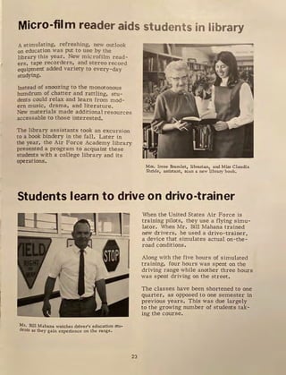 Micro-film r,
eader aids students in library
. stimulating. refreshing, new outlook
on education was put to use by the
library this year. New microfilm read-
ers, tape recorders, and stereo record
equipment added variety to every-day
srudying.
Instead of snoozing to the monotonous
humdrum of chatter and rattling, stu-
dents could rela..'! and learn from mod-
ern music, drama, and literature.
New materials made additional resources
accessable to those interested.
The library assistants took an excursion
to a book bindery in the fall. Later in
the year, the Air Force Academy library
presented a program to acquaint these
students with a college library and its
operations.
Mrs. Irene Bramlet, librarian, and Miss Claudia
Shride, assistant, scan a new library book.
Students learn to drive on drivo-trainer
Mr. Bill Mahana watches driver's education stu-
dents as they gain experience on the range.
23
When the United States Air Force is
training pilots, they use a flying simu-
lator. When Mr. Bill Mahana trained
new drivers, he used a drivo-trainer,
a device that simulates actual on-the-
road conditions .
Along with the five hours of simulated
training, four hours was spent on the
driving range while another three hours
was spent driving on the street.
The classes have been shortened to one
quarter, as opposed to one semester in
previous years. This was due largely
to the growing number of students tak-
ing the course.
 