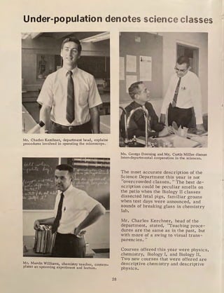 Under-population denotes science classes
Mr. Charles Kerchner, department head, explains
procedures involved in operating the microscope .
. I ( _,.-{ -'···,
,., . .
r , ', r, ;,.., .
'
Mr. Marvin Williams, chemistry teacher contem-
plates an upcoming experiment and lect:u're.
28
Mr. George Downing and Mr. Curtis Miller discuss
inter-departmental cooperation in the sciences.
The most accurate description of the
Science Department this year is not
"overcrowded classes. "The best de-
scription could be peculiar smells on
the patio when the Biology II classes
dissected fetal pigs, familiar groans
when test days were announced, and
sounds of breaking glass in chemistry
lab.
Mr. Charles Kerchner, head of the
department, stated, "Teaching proce-
dures are the same as in the past, but
with more of a swing to visual trans-
parencies. ''
Courses offered this year were physics,
chemistry, Biology I, and Biology II.
Two new courses that were offered are
descriptive chemistry and descriptive
physics.
 