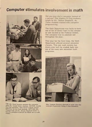 1
1
Computer stimulates involvement in math
To_p: Mr, Orval Seaman operates the computer
while Mr. Gerald Oehm watches. CENTER: Amidst
P
_
ep Club activities, Miss Cheryl Gaskell always
finds time for her math students. BOTTOM: Mr.
Thomas Gard and Mr. Dennis Shepherd review a
recently published textbook for future use in math
classes,
29
Did you ever dial a computer instead of
a person? The Algebra II-Trig students,
taught by Mr . Dennis Shepherd, do.
These students worked with computer
programming.
The Math Department was lucky to have
one of the 16 dir ect lines to the comput-
er unit located at the Federal Center.
The computer was in constant use
throughout the year.
This year for the fir st time, the Math
Department offered several. semester
classes. This new math system has
drawn over half the student body into
one of the many new semester math
programs.
Mrs. Louanne Newman attempts to make clear the
concepts of geometry during a class discussion,
 