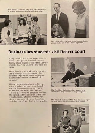 Miss Deanna Leino aids Maiy King and Debbie Heck
in making some minor repairs in the typewriter,
Mr, James Sulcer and Mrs. Diane Johnson advise a
student on the use of the electric typewriter.
Business law students visit Denver court
A day in court was a new experience for
many of this year's business law stu-
dents. These students visited the Denver
District Court to obs erve a business law
case.
Since the world of work is the next stop
for many high school students, the
Business Department tries to prepare
its students to make the transition
smoothly.
One of the newest and most effective
ways to gain experience was through
the on-the-job training program, a-
vailable to senior business students.
This is a cooperative program between
the school and businessmen in the sur-
rounding area. Students worked part
time in business offices and received
training as well as a high school credit.
30
Mr. Ron Klatt, business teacher, appears to be
amused by a sassy comment as he grades papers.
Mrs, Louise McKelvy and Mrs. Vera Schmalenberger
are both teachers of business education courses.
r
 