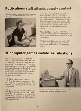Publications staff attends county contest
Miss Paula Pearcy, along with advising the publi-
cations, teaches Business English and English.
Lloyd Haynes, star of "Room 222, "
Burt Reynolds, star of "Dan August, "
and other such television personalities
were interviewed by journalism students
during the year at several press confer-
ences sponsored by KITT'V. Students also
participated in a county journalism
conference and a workshop in Fort
Collins .
"Halo Highlights" and the "Jeff-Hi
Saintinel" were published by the Journal-
ism II class, under the direction of Miss
Paula Pearcy.
"While the staff puts out the yearbook
and the newspaper, they gain valuable
journalistic experience, " stated Miss
Pearcy.
DE computer games imitate real situations
"If we sell our products at $30, 000
each, we will make about $22,000. We
can then buy a couple of factories and
some more raw materials. "This is an
example of some of the strategy used by
Distributive Education II students when
working with computer games in class.
These games simulate real situations
and help students understand modern,
competitive business.
D. E. I is a prerequisite course to
D. E. II in the normal classroom situa-
tion. Students cover the phases of dis-
~ribution and retailing to train for a job
lil the future.
Seniors can use the detailed studies in
the fields of marketing and their valua-
ble on-the-job training as a vocational
subject. Many students prefer to go on
to college to pursue their interests in
the business world.
31
Mr, Brent Davies instructs DECA students about the
operations and functions of a cash register,
 