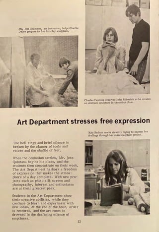 Mr, Jess Quintana
1
_ art instructor, helps Charlie
Delve prepare to tire his clay sculpture.
Charles Fentress observes John Ribovich as he creates
an abstract sculpture in ceramics class.
Art Department stresses free expression
The bell rings and brief silence is
broken by the clamor of tools and
voices and the shuffle of feet.
When the confusion settles, Mr. Jess
Quintana begins his class, and the
students then concentrate on their work.
The Art Department harbors a freedom
of expression that makes the atmos -
phere of a day complete. With new pro-
jects such as photo silk screen and
photography, interest and enthusiasm
are at their greatest peak.
Students in the Art Department show
their creative abilities, while they
continue to learn and experiment with
new ideas. At the end of the hour, order
is restored, and the art room is
drowned in the deafening silence of
emptiness.
32
Kris Berlute works steadily trying to express her
feelings through her raku sculpture project.
 