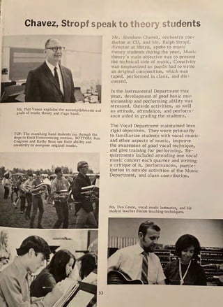 Chavez, Stropf speak to theory students
Mr. Phil Vance explains the accomplishments and
goals of music theory and ~ age band.
TOP: The marching band students run through the
steps to their Homecoming routine. BOTTOM: Ron
Cosgrove and Kathy Bean use their ability and
creativity to compose original music.
Mr. Abraham Chavez, orchestra con-
ductor at CU, and Mr. Ralph Strop[,
director at Metro, spoke to music
theory students dur ing the year. Mus ic
theory 's main objective was to present
the technical s ide of mus ic . Creativity
was emphasized as pupils had to write
an original composition, which was
taped, performed in class, and dis -
cussed.
In the Instrumental Department this
year, development of good bas ic mu-
sicianship and performing ability was
stressed. Outside activities, as well
as attitude, attendance, and perform -
ance aided in grading the students.
The Vocal Department maintained less
rigid objectives. They were primarily
to familiarize students with vocal music
and other aspects of music, improve
the awareness of good vocal technique,
_ and give training for performing. Re-
quirements included attending one vocal
music concert each quarter and writing
a critique of it, performances, partic-
ipation in outside activities of the Music
Department, and class contribution.
Mr. Dan Grace, vocal music instructor, and his
student teacher discuss teaching techniques.
 