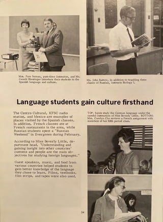 ( ~,
'
J ..
,.
c:iil
.r-n-
l
'1
Mrs. Pam Seman, part-time instructor, and Mr.
Gerald Blessinger introduce their students to the
Spanish language and culture.
Mr. John Bartow, in addition to teaching three
classes of Russian, instructs Biology I.
Language students gain culture firsthand
The Centro Cultural, KFSC radio
station, and Mexico are examples of
places visited by the Spanish classes.
In addition, French classes ate at
French restaurants in the area, while
Russian students spent a "Russian
Weekend" in Evergreen during February.
According to Miss Beverly Little, de-
partment head, 'Understanding and
gaining insight into other countries'
customs and people are the main ob-
jectives for studying foreign languages."
Guest speakers, music, and food from
various countries helped students to
gain better knowledge of the language
they chose to learn. Films, textbooks,
film strips, and tapes were also used.
34
TOP: Saints study the German language under the
careful instruction of Miss Beverly Little. BOTTOM:
Mrs, Carolyn Cho reviews a French assignment with
members of her fifth period class,
 