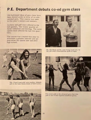 P.E. Department debuts co-ed gym class
Old-fashioned ideas of gym class have
been shoved aside in favor of co-edu-
cational gym. This course was open
to this year's juniors and seniors.
Archery and golf were offered in the
fall quarter. The winter quarter of-
fered volleyball and bowling. The same
sports were offered the last two quar-
ters.
The course was created this year to
stimulate a greater interest and ap-
preciation for sports now and after
high school.
•  5$
Mrs. Cheryl Jones girls' gym teacher, instructs
girls in the basic fundamentals of field hockey.
35
11
Mr. Bob Blank and Mr. Jack Young teach P. E. by
day and coach extracurricular sports at night.
Five senior girls in the advanced gym class take
part in one of their rigorous basketball games.
 