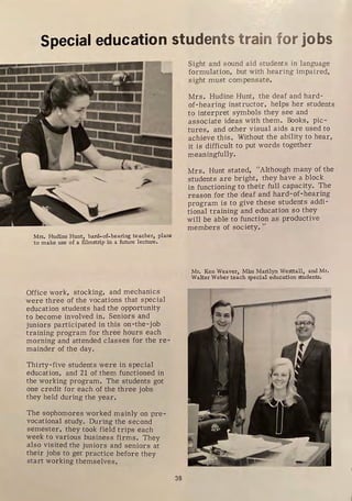 •
Special education students train for jobs
Mrs, Hudine Hunt, hard-of-hearing teacher, plans
to make use of a filmstrip in a future lecture,
Office work, stocking, and mechanics
were three of the vocations that special
education students had the opportunity
to become involved in. Seniors and
juniors participated in this on-the-job
training program for three hours each
morning and attended classes for the re-
mainder of the day.
Thirty-five students were in special
education, and 21 of them functioned in
the working program. The students got
one credit for each of the three jobs
they held during the year.
The sophomores worked mainly on pre-
vocational study. During the second
semester, they took field trips each
week to various business firms. They
also visited the juniors and seniors at
their jobs to get practice before they
start working themselves.
38
Sight and sound aid students in language
formulation, but with hearing impaired,
sight must compensate.
Mrs. Hudine Hunt, the deaf and hard-
of-hearing instr uctor, helps her students
to interpret symbols they see and
associate ideas with them. Books, pic-
tures, and other visual aids are used to
achieve this. Without the ability to hear,
it is difficult to put words together
meaningfully.
Mrs. Hunt stated, "Although many of the
students are bright, they have a block
in functioning to their full capacity. The
reason for the deaf and hard-of-hearing
program is to give these students addi-
tional training and education so they
will be able to function as productive
members of society. "
Mr. Ken Weaver, Miss Marilyn Westtall, and Mr.
Walter Weber teach special education students,
1
 