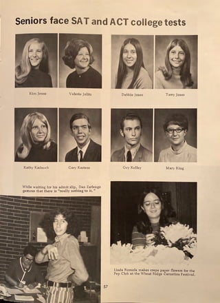 Seniors face SAT and ACT college tests
Kim Jenns Valerie Jolitz
Kathy Kadnuck Gary Kastens
While waiting for his admit slip, Dan Zarlengo
gestures that there is "really nothing to it. 11
57
Debbie Jones Terry Jones
Guy Kelley Mary King
Linda Romola makes crepe paper flowers for the
Pep Club at the Wheat Ridge Carnation Festival.
 