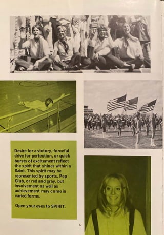 . <~ . >·-·J,...,..>";'':~·';:;._'.~t~~~,,·.,
..,'.i..._.~,~ ·::vi. ~.~-:.;.
. '
'{;_,....,. ., "" -
.
.
. {
J:,,·[~,,'
Desire for a victory, forceful
drive for perfection, or quick
bursts of excitement reflect
the spirit that shines within a
Saint. This spirit may be
represented by sports, Pep
Club, or red and gray, but
involvement as well as
achievement may come in
varied forms.
Open your eyes to SPIRIT.
I
6
 