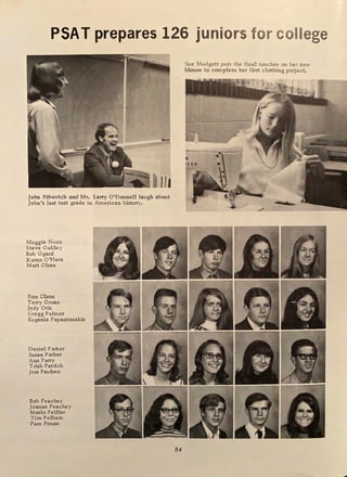 PSAT prepares 126 juniors for college
John Ribovich and Mr. Larry O'Donnell laugh about
John 1
s last test grade in American history.
Maggie Nunn
Steve Oakley
Bob Ogard
Karen O'Hara
Mari Olsen
Ron Olson
Terry Oman
Judy Otis
Gregg Palmer
Eugenia Papantonakis
Daniel Parker
Susan Parker
Ann Parry
Trish Patrick
Jess Paulsen
Bob Peachey
Joanne Peachey
Marlo Peiffer
Tim Pelham
Pam Penna
84
Sue Mudgett puts the final touches on her new
blouse to complete her first clothing project.
 