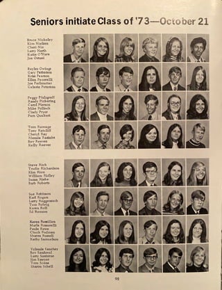 Seniors initiate Class of '73-0ctober 21
Bruce Nickoley
Kim Nielsen
Cheri Nix
Larry North
Katie O'H ara
Joe Osumi
Bayles Owings
Gary Patterson
Kriss Pearson
Ellen Pecorelli
Joe Perlmutter
Celeste Peterson
Peggy Pfalzgraff
Randy Pickering
Carol Pierson
Mike Pollock
Cindy Pryor
Pam Qualteri
Tom Ramage
Tony Ratcliff
Cheryl Ray
Rhonda Razinha
Bev Reeves
Kelly Reeves
Steve Rich
Trudie Richardson
Kim Rico
William Ridley
Susan Riebe
Barb Roberts
Sue Robinson
Karl Rogers
Larry Roggensack
Tom Rohrig
Karen Roll
Ed Romero
Karen Rossillon
Marla Rossorelli
Paula Rowe
Chuck Rudman
Sharon Russell
Kathy Samuelson
Yolanda Sanchez
Bev Sandoval
Larry Santorno
Jim Sawyer
Tom Scena
Sharon Schell
98
 