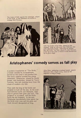 The chorus of birds captures the messenger, played
by Bob Kraft, so that Pithetarus can receive a
message from Olympus.
TOP: The leader of the birds, played by Jane
Crandell, looks on with scorn when Pithetarus first
talks with Kathy Dunne, portraying the goddess
Iris. BOTTOM: The Poet, played by John Ribovich,
is the last of the pests to bounce in and demand that
he be given wings.
Aristophanes' comedy serves as fall play
A modern translation of "The Birds, "
a Greek comedy by Aristophanes,
served as this year's fall production.
The story centers around two young
Athenians, Pithetarus, played by Randy
Swann, and Euelpides, played by Terry
Tormey, who are running away from the
chaos of modern city life.
They seek the king of the birds and
propose to wall off the sky. In the mid-
land between earth and Olympus, they
plan to govern both gods and man. The
proposal is accepted, and the birds
build the sky kingdom. In the end,
Pithetarus successfully wins power for
the birds over man and the gods and
finds himself designated as king.
106
Allen Elson, portraying a confused herald, presents
Pithetarus with a king's crown, which he has
forgotten to bring on stage.
 