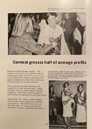Bob McDennott tu, w; ._l," ' llyfY.)p booth, sponsortd
by the Red Cross, at the cu.miva.l.
Carnival grosses half of average profits
Sounds of Ruby Begonia saying, "Put
money in my can!" and sounds of others
screaming madly that the T. A. R. 's may
have stuffed their money containers for
queen candidate provided the excitement
for the annual all-school carnival.
The carnival was held Saturday, No-
vember 21, in the gymnasiums, lobby,
and patio and was sponsored by Student
Congress. This year's profits sank to
Cindy Jerman, Carnival Queen and candidate for the
Teenage Republicans, stands with her attendants.
They are Kitten Leonard, representing Exchange Club;
Ed Perlmutter, alisa Ruby Begonia, Spanish Club;
and Beth Jenkins, Key Club.
half of what was grossed in previous years.
Afterwards, Dr. West's Indian Elixer
and Side Show Band played for students
at the dance, held from 10 to 12 p. m.
The Pep Club, in conjunction with the
Forensics League, sponsored the dance.
l 08
 