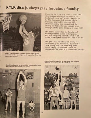 KTLK disc jockeys play ferocious faculty
Coach Pat Dougherty, the top scorer of the game,
demonstrates the technique used in gaining 53 of the
faculty's 67 points.
Coach Jim Leamer is seen taking precise aim in an
attempt to score another two points.
I
-
-
109
Faced by the ferocious faculty, the KTLK
disc jockeys tried their hardest in the
basketball game on Tuesday, December
1. The Exchange Club sponsored the
event and charged 50 cents or 150
aluminum cans. One student took the
club up on their offer and showed up on
the night of the game dragging a large sack.
The crowd cheered on the faculty and
also enjoyed the hum or of the game.
Mr. Pat Dougherty scored a total of 53
points to bring the faculty to a win of 67-33.
The game was held to raise money for
the club to go to Wisconsin. But some of
their money was lost when they were
forced to pay the coaches $30 as an
incentive to get them to play the disc jockeys.
Coach Ron Klatt watches as one of the disc jockeys
attempts to out jump Coach Bob Blank.
A
 