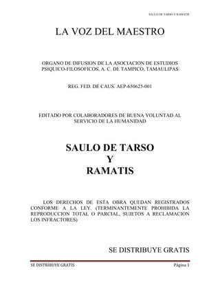 SAULO DE TARSO Y RAMATIS
SE DISTRIBUYE GRATIS Página 1
LA VOZ DEL MAESTRO
ORGANO DE DIFUSION DE LA ASOCIACION DE ESTUDIOS
PSIQUICO-FILOSOFICOS, A. C. DE TAMPICO, TAMAULIPAS
REG. FED. DE CAUS. AEP-650625-001
EDITADO POR COLABORADORES DE BUENA VOLUNTAD AL
SERVICIO DE LA HUMANIDAD
SAULO DE TARSO
Y
RAMATIS
LOS DERECHOS DE ESTA OBRA QUEDAN REGISTRADOS
CONFORME A LA LEY. (TERMINANTEMENTE PROHIBIDA LA
REPRODUCCION TOTAL O PARCIAL, SUJETOS A RECLAMACION
LOS INFRACTORES)
SE DISTRIBUYE GRATIS
 