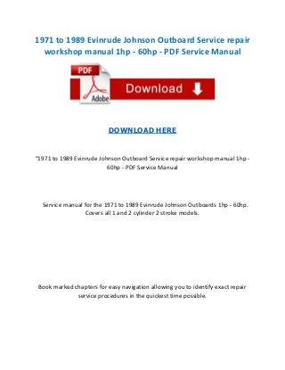 1971 to 1989 Evinrude Johnson Outboard Service repair
workshop manual 1hp - 60hp - PDF Service Manual

DOWNLOAD HERE

"1971 to 1989 Evinrude Johnson Outboard Service repair workshop manual 1hp 60hp - PDF Service Manual

Service manual for the 1971 to 1989 Evinrude Johnson Outboards 1hp - 60hp.
Covers all 1 and 2 cylinder 2 stroke models.

Book marked chapters for easy navigation allowing you to identify exact repair
service procedures in the quickest time possible.

 