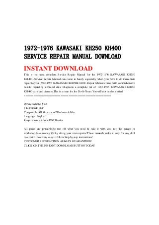 1972-1976 KAWASAKI KH250 KH400
SERVICE REPAIR MANUAL DOWNLOAD
INSTANT DOWNLOAD
This is the most complete Service Repair Manual for the 1972-1976 KAWASAKI KH250
KH400 .Service Repair Manual can come in handy especially when you have to do immediate
repair to your 1972-1976 KAWASAKI KH250K H400 .Repair Manual comes with comprehensive
details regarding technical data. Diagrams a complete list of 1972-1976 KAWASAKI KH250
KH400 parts and pictures.This is a must for the Do-It-Yours.You will not be dissatisfied.
=======================================================
Downloadable: YES
File Format: PDF
Compatible: All Versions of Windows & Mac
Language: English
Requirements: Adobe PDF Reader
All pages are printable.So run off what you need & take it with you into the garage or
workshop.Save money $$ By doing your own repairs!These manuals make it easy for any skill
level with these very easy to follow.Step by step instructions!
CUSTOMER SATISFACTION ALWAYS GUARANTEED!
CLICK ON THE INSTANT DOWNLOAD BUTTON TODAY
 