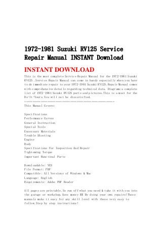 1972-1981 Suzuki RV125 Service
Repair Manual INSTANT Download
INSTANT DOWNLOAD
This is the most complete Service Repair Manual for the 1972-1981 Suzuki
RV125 .Service Repair Manual can come in handy especially when you have
to do immediate repair to your 1972-1981 Suzuki RV125.Repair Manual comes
with comprehensive details regarding technical data. Diagrams a complete
list of 1972-1981 Suzuki RV125 parts and pictures.This is a must for the
Do-It-Yours.You will not be dissatisfied.
=======================================================
This Manual Covers:
Specifications
Performance Curves
General Instruction
Special Tools
Encessary Materials
Trouble Shooting
Engine
Body
Specifications For Inspection And Repair
Tighteming Torque
Important Runctinal Parts
Downloadable: YES
File Format: PDF
Compatible: All Versions of Windows & Mac
Language: English
Requirements: Adobe PDF Reader
All pages are printable.So run off what you need & take it with you into
the garage or workshop.Save money $$ By doing your own repairs!These
manuals make it easy for any skill level with these very easy to
follow.Step by step instructions!
 