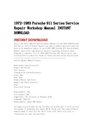  
 
 
1972-1983 Porsche 911 Series Service
Repair Workshop Manual INSTANT
DOWNLOAD
INSTANT DOWNLOAD 
This is the most complete Service Repair Manual for the 1972-1983 Porsche
911 Series .Service Repair Manual can come in handy especially when you
have to do immediate repair to your 1972-1983 Porsche 911 Series.Repair
Manual comes with comprehensive details regarding technical data.
Diagrams a complete list of 1972-1983 Porsche 911 Series parts and
pictures.This is a must for the Do-It-Yours.You will not be dissatisfied.
=======================================================
Service Repair Manual Covers:
Maintenance Specifications
Engine and Clutch
Fuel System
Transmission and Differential
Front Axle
Rear Axle
Brakes Wheels and Tyres
Manual and Pedal Controls
Body
Electrical System
Downloadable: YES
File Format: PDF
Compatible: All Versions of Windows & Mac
Language: English
Requirements: Adobe PDF Reader
All pages are printable.So run off what you need & take it with you into
the garage or workshop.Save money $$ By doing your own repairs!These
manuals make it easy for any skill level with these very easy to
follow.Step by step instructions!
 