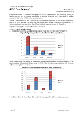 P a g e | 3
Studies in Indian Place Names
(UGC Care Journal) ISSN: 2394-3114
Vol-40-Issue-36-February-2020
Copyright ⓒ 2020
Authors
conducted to reduce 27 statements into factors five factors. Factor analysis was adopted to capture the
banking services mix on customer satisfaction in adopting the digital tool.. Factor analysis used to
analyse the data based on PCA with varimax rotation.
Bartlett’s test of sphericity and Kaiser-Olkin (KMO) measure were used to find out the suitability of
data set for factor analysis. The values that were high between 0.5 and 1 confirmed their suitability for
factor analysis, and any value lower than 0.5 showed their inappropriateness for the analysis.
Impact of Demographic Factors on Customer Satisfaction
RESULTS AND DISCUSSIONS
I. SOCIO ECONOMIC AND DEMOGRAPHIC PROFILE OF THE RESPONDENTS
Figure 1: Age wise/ gender-wise classification of the respondents
Figure 1 shows that, from among the respondents using digitalised banking services, a majority (59 per
cent) turned out to be males in the age group of 18-30 while, the older group constituted only 4 percent
and none among them were female.
Figure 2 :Gender-wise educational level of the respondents
It can be seen from the above figure that most of the male repondents (48 percent) are graduates.
 