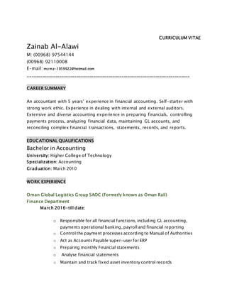 CURRICULUM VITAE
Zainab Al-Alawi
M: (00968) 97544144
(00968) 92110008
E-mail: mzmz-1059922@hotmail.com
____________________________________________________________________________
CAREER SUMMARY
An accountant with 5 years’ experience in financial accounting. Self-starter with
strong work ethic. Experience in dealing with internal and external auditors.
Extensive and diverse accounting experience in preparing financials, controlling
payments process, analyzing financial data, maintaining GL accounts, and
reconciling complex financial transactions, statements, records, and reports.
EDUCATIONAL QUALIFICATIONS
Bachelor in Accounting
University: Higher College of Technology
Specialization: Accounting
Graduation: March 2010
WORK EXPERIENCE
Oman Global Logistics Group SAOC (Formerly known as Oman Rail)
Finance Department
March 2016-till date:
o Responsible for all financial functions, including GL accounting,
payments operational banking, payroll and financial reporting
o Control the payment processes according to Manual of Authorities
o Act as Accounts Payable super-user for ERP
o Preparing monthly Financial statements
o Analyse financial statements
o Maintain and track fixed asset inventory control records
 